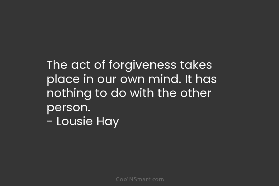 The act of forgiveness takes place in our own mind. It has nothing to do with the other person. –...