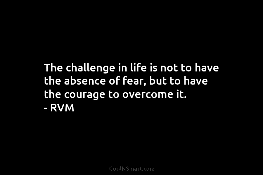 The challenge in life is not to have the absence of fear, but to have the courage to overcome it....