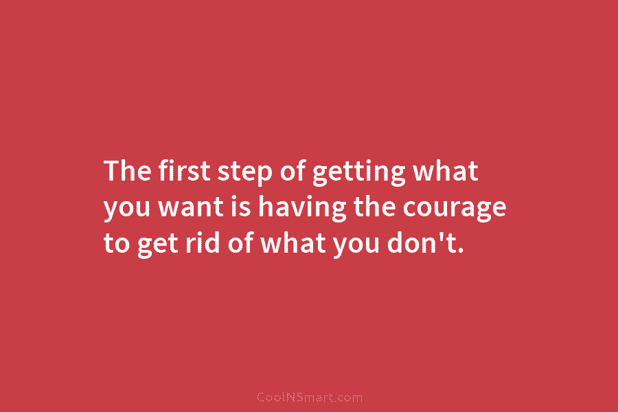The first step of getting what you want is having the courage to get rid...