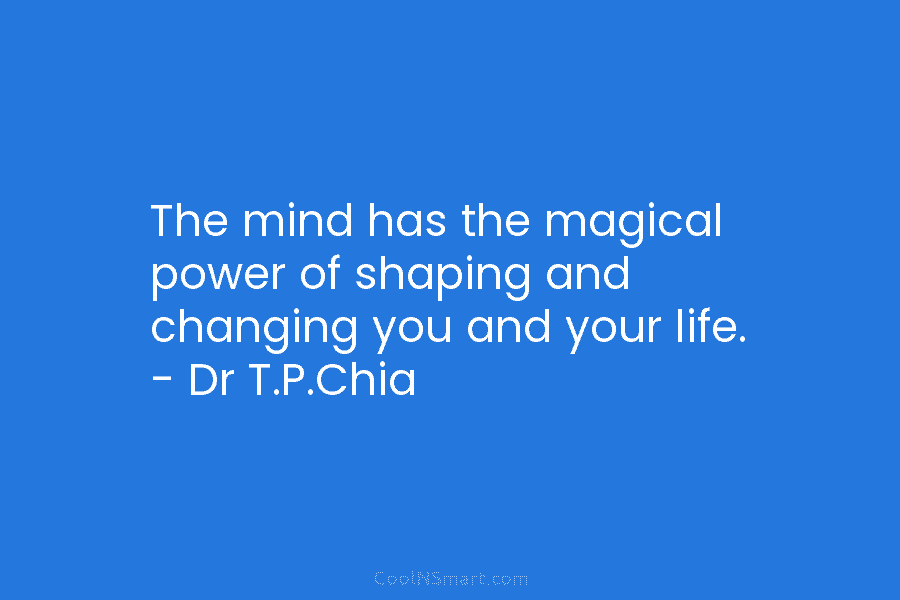 The mind has the magical power of shaping and changing you and your life. – Dr T.P.Chia