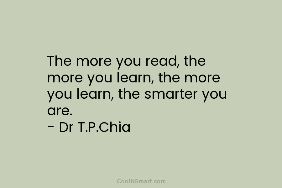 The more you read, the more you learn, the more you learn, the smarter you are. – Dr T.P.Chia