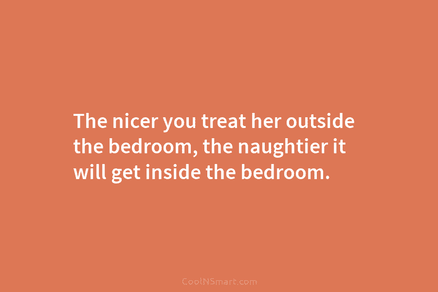 The nicer you treat her outside the bedroom, the naughtier it will get inside the...
