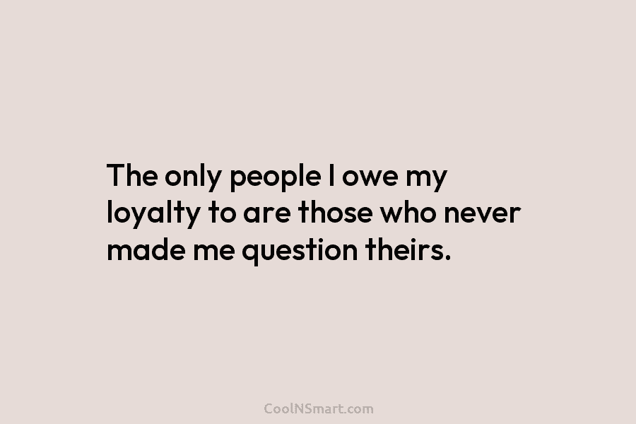 The only people I owe my loyalty to are those who never made me question...