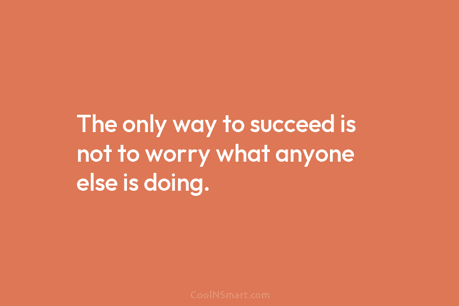 The only way to succeed is not to worry what anyone else is doing.