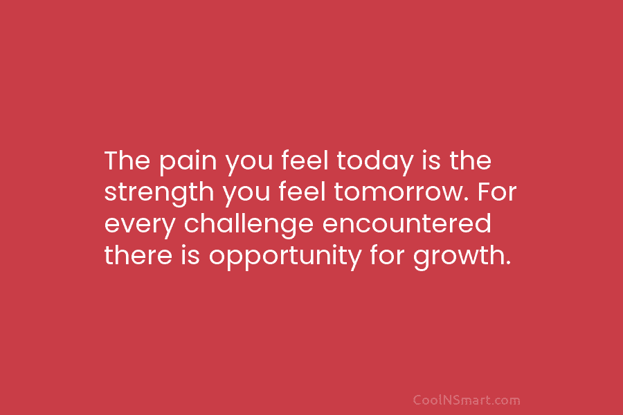 The pain you feel today is the strength you feel tomorrow. For every challenge encountered there is opportunity for growth.