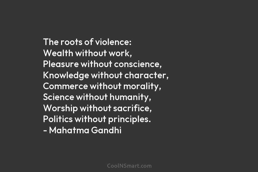 The roots of violence: Wealth without work, Pleasure without conscience, Knowledge without character, Commerce without morality, Science without humanity, Worship...
