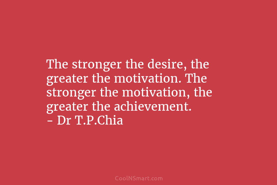 The stronger the desire, the greater the motivation. The stronger the motivation, the greater the achievement. – Dr T.P.Chia