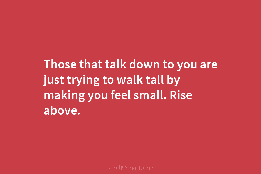 Those that talk down to you are just trying to walk tall by making you feel small. Rise above.