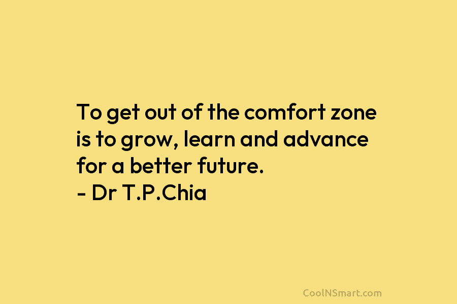 To get out of the comfort zone is to grow, learn and advance for a better future. – Dr T.P.Chia