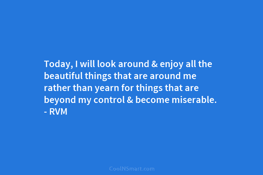 Today, I will look around & enjoy all the beautiful things that are around me rather than yearn for things...