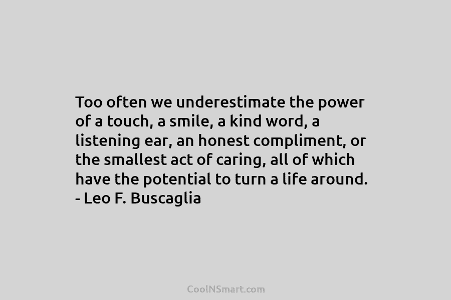 Too often we underestimate the power of a touch, a smile, a kind word, a listening ear, an honest compliment,...