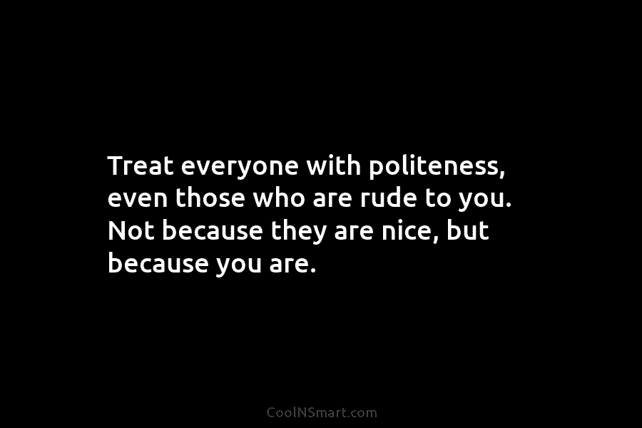 Treat everyone with politeness, even those who are rude to you. Not because they are nice, but because you are.
