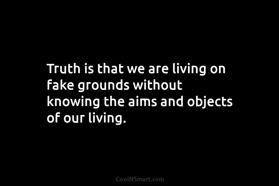 Truth is that we are living on fake grounds without knowing the aims and objects of our living.