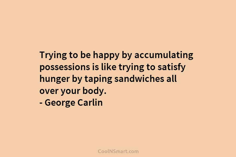 Trying to be happy by accumulating possessions is like trying to satisfy hunger by taping sandwiches all over your body....