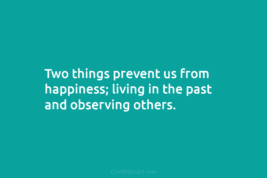 Two things prevent us from happiness; living in the past and observing others.