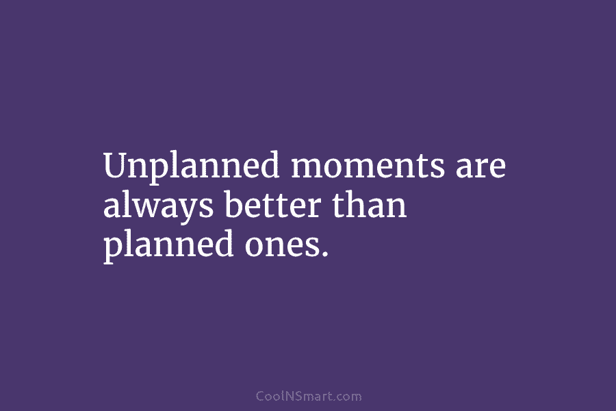 Unplanned moments are always better than planned ones.