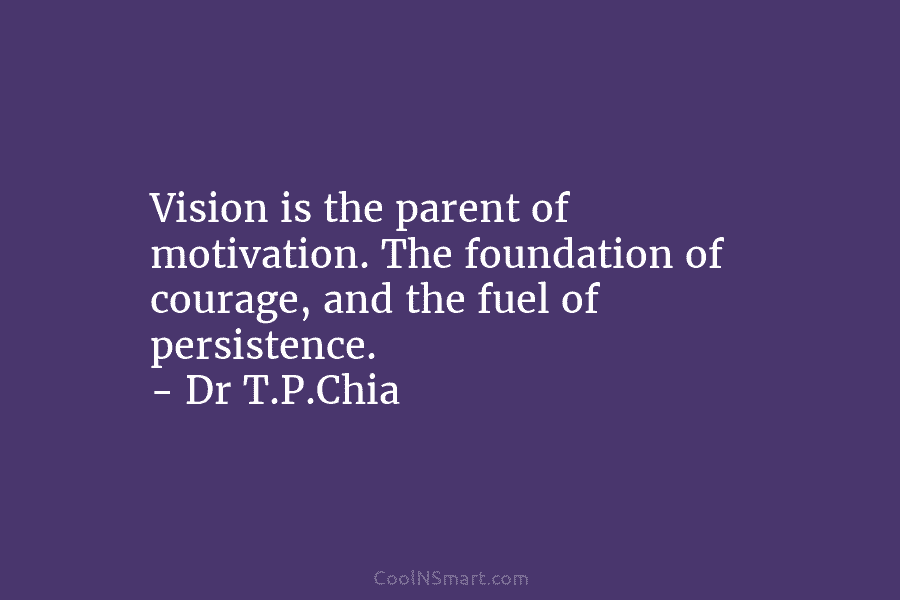 Vision is the parent of motivation. The foundation of courage, and the fuel of persistence. – Dr T.P.Chia