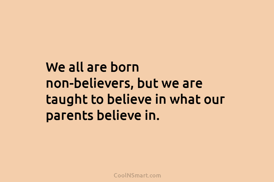 We all are born non-believers, but we are taught to believe in what our parents believe in.