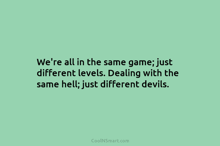We’re all in the same game; just different levels. Dealing with the same hell; just different devils.