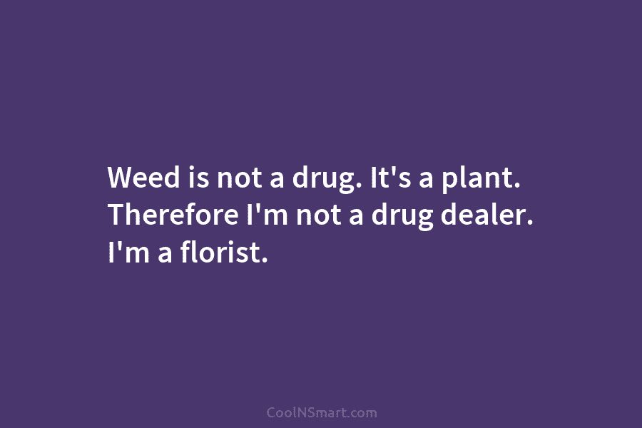 Weed is not a drug. It’s a plant. Therefore I’m not a drug dealer. I’m a florist.