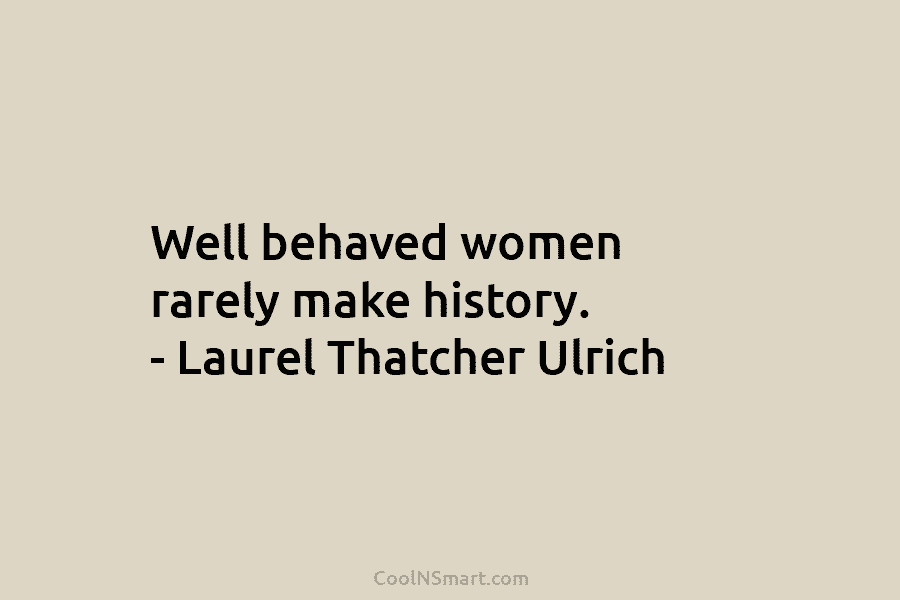 Well behaved women rarely make history. – Laurel Thatcher Ulrich