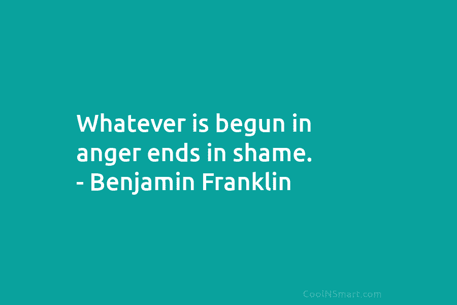 Whatever is begun in anger ends in shame. – Benjamin Franklin