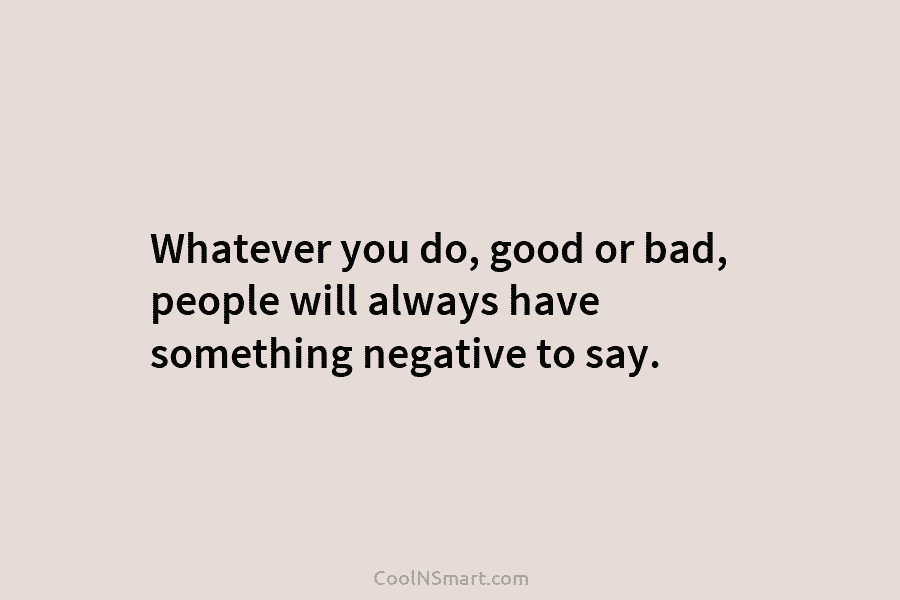 Whatever you do, good or bad, people will always have something negative to say.