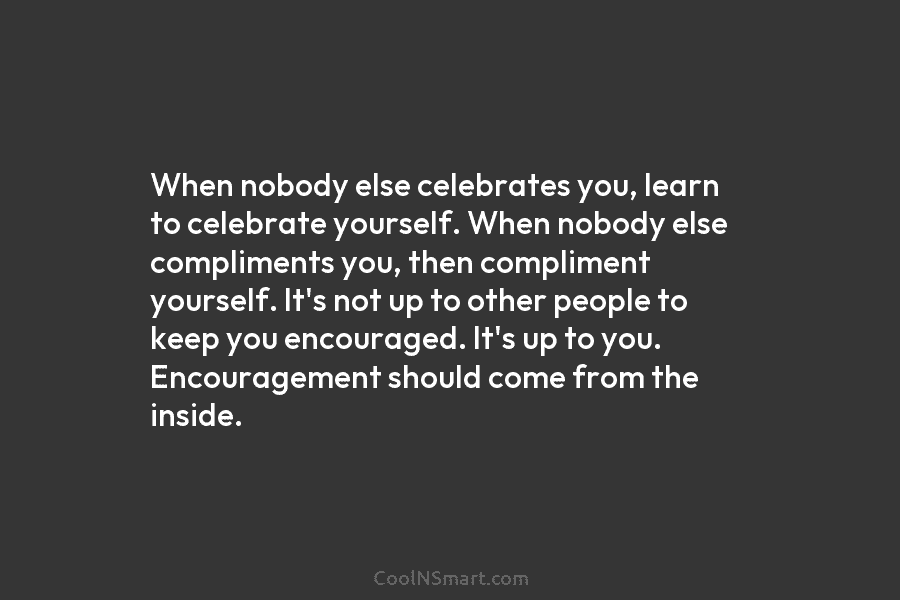 When nobody else celebrates you, learn to celebrate yourself. When nobody else compliments you, then compliment yourself. It’s not up...
