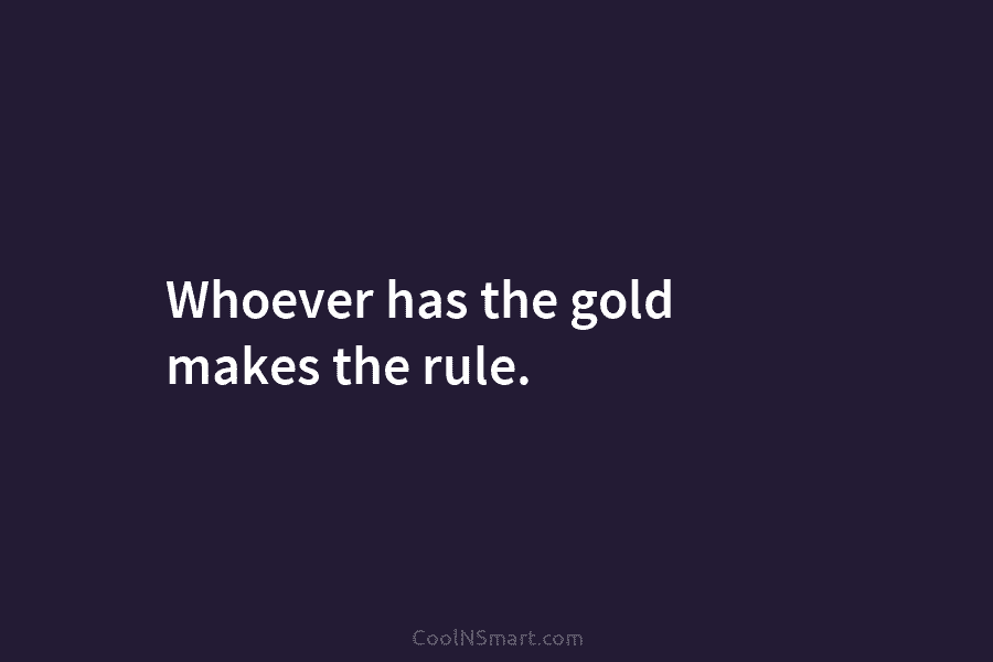 Whoever has the gold makes the rule.