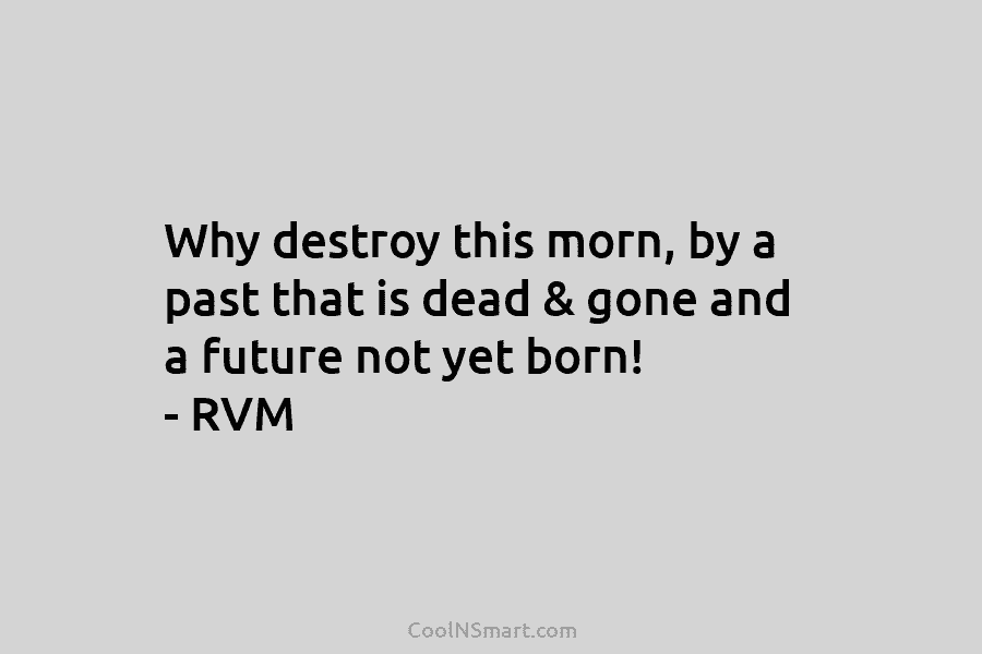 Why destroy this morn, by a past that is dead & gone and a future not yet born! – RVM