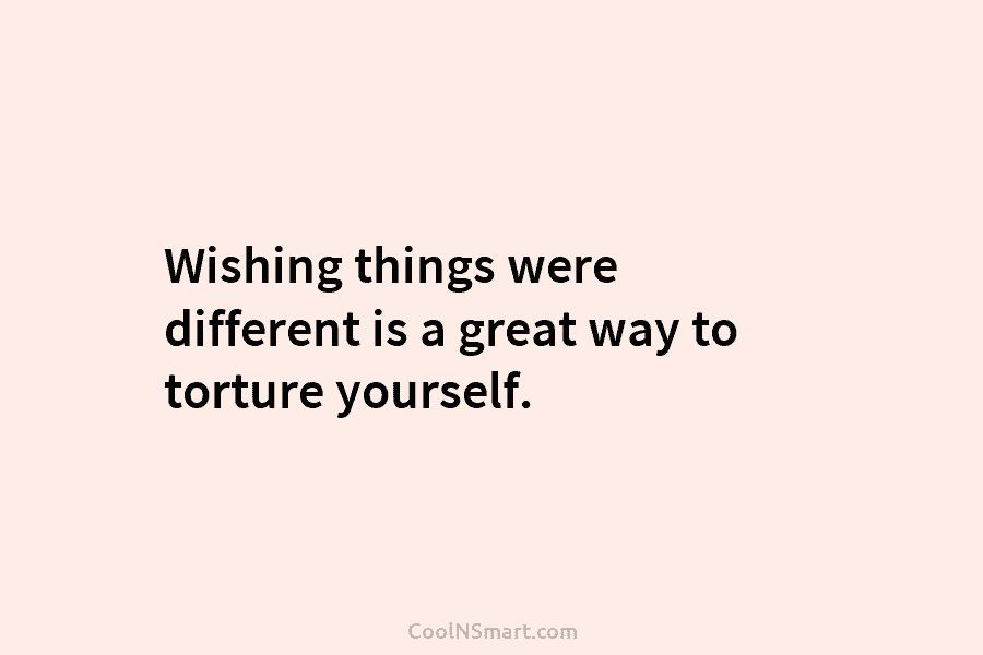 Wishing things were different is a great way to torture yourself.