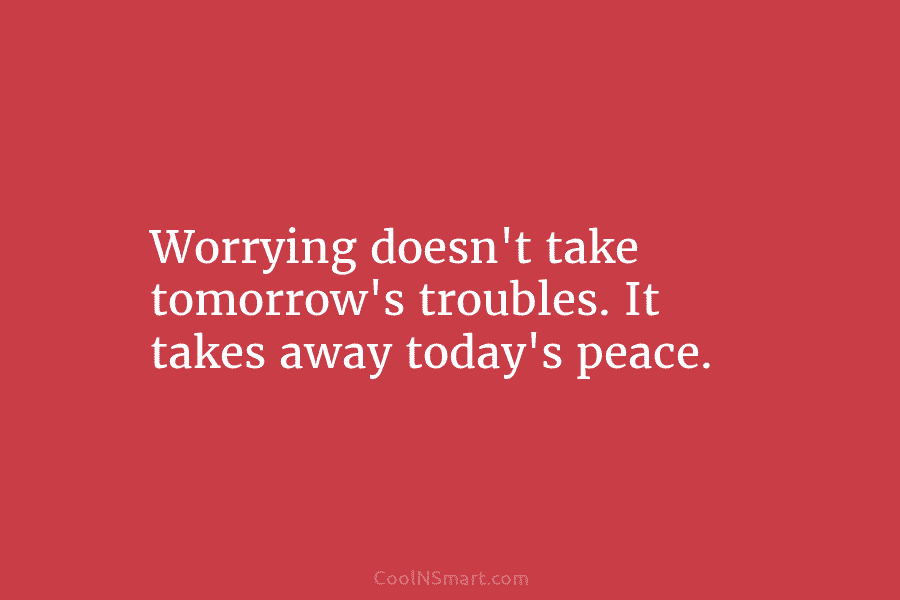 Worrying doesn’t take tomorrow’s troubles. It takes away today’s peace.