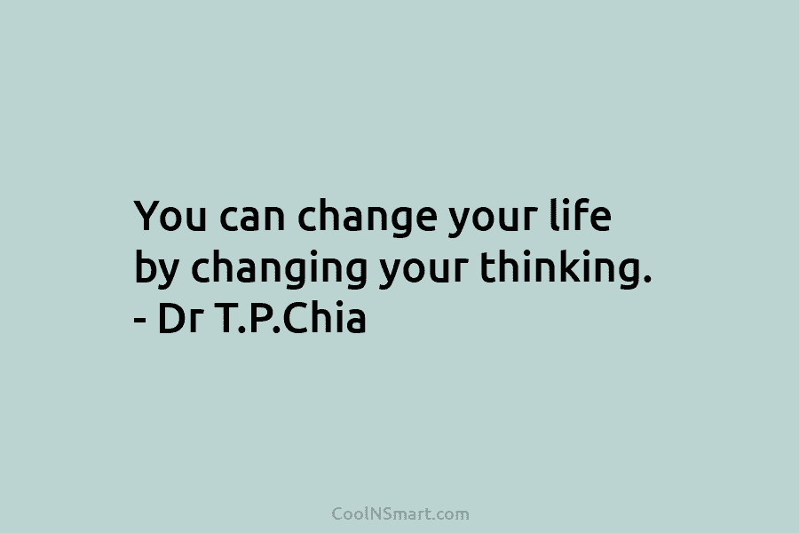 You can change your life by changing your thinking. – Dr T.P.Chia