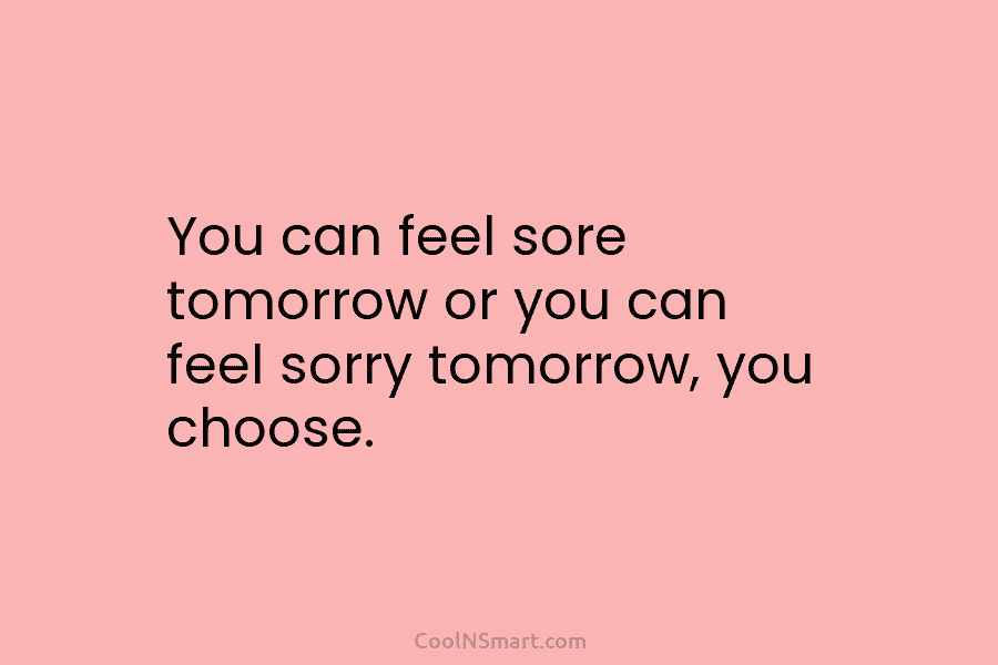 You can feel sore tomorrow or you can feel sorry tomorrow, you choose.