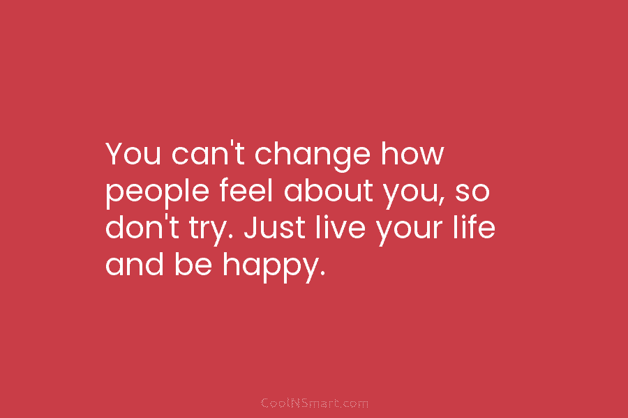 You can’t change how people feel about you, so don’t try. Just live your life...