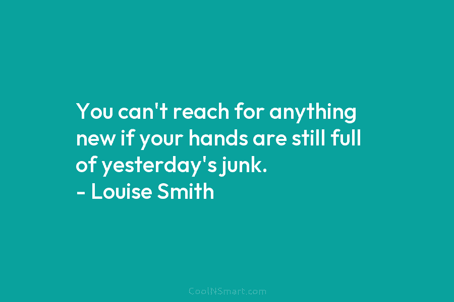 You can’t reach for anything new if your hands are still full of yesterday’s junk. – Louise Smith