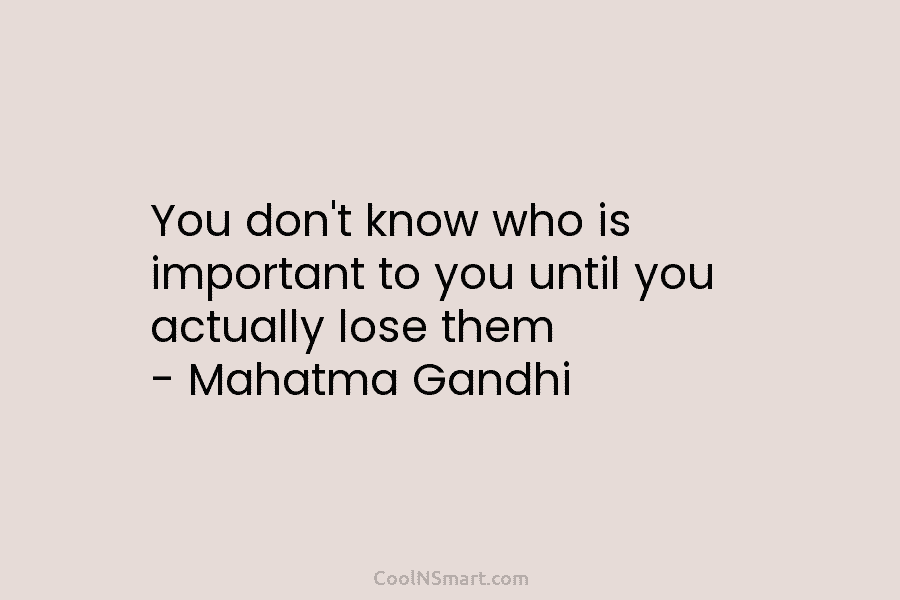 You don’t know who is important to you until you actually lose them – Mahatma Gandhi