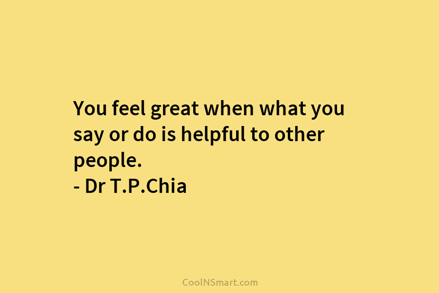 You feel great when what you say or do is helpful to other people. – Dr T.P.Chia