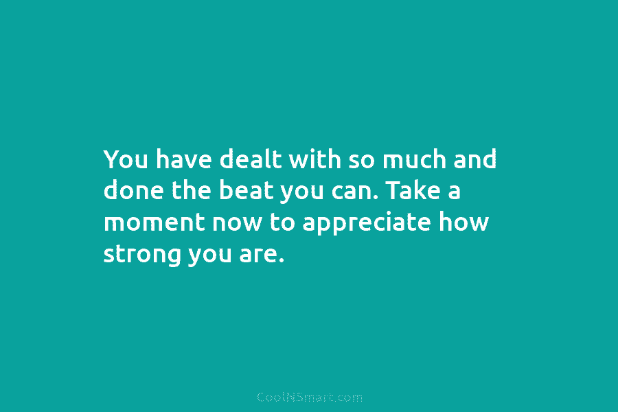 You have dealt with so much and done the beat you can. Take a moment now to appreciate how strong...