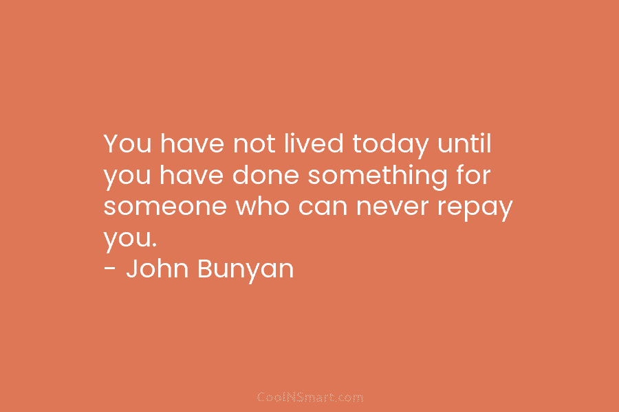 You have not lived today until you have done something for someone who can never repay you. – John Bunyan