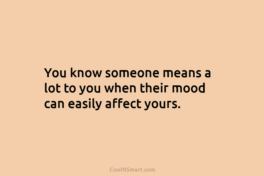 You know someone means a lot to you when their mood can easily affect yours.