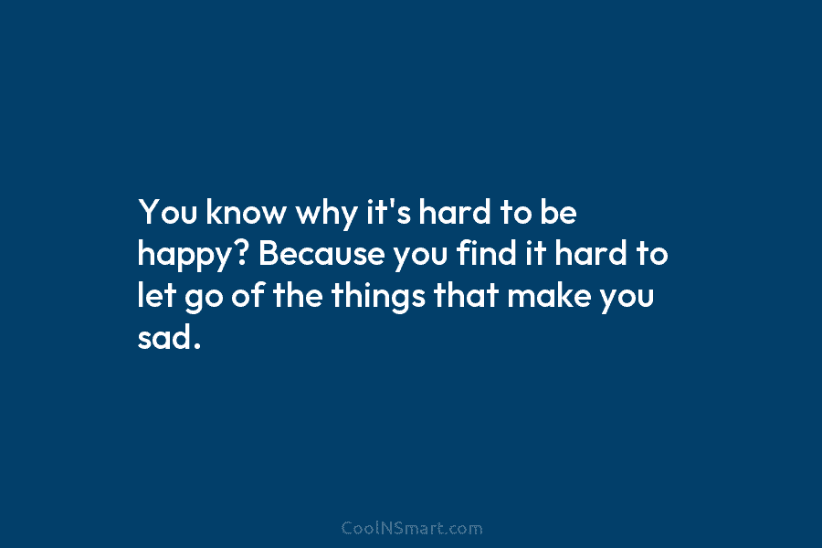 You know why it’s hard to be happy? Because you find it hard to let go of the things that...