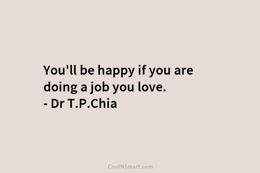 You’ll be happy if you are doing a job you love. – Dr T.P.Chia