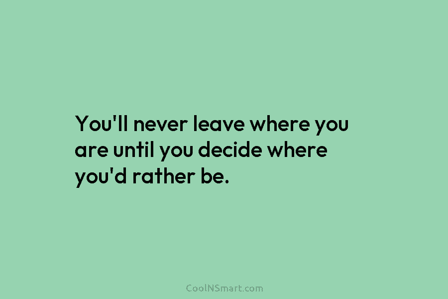 You’ll never leave where you are until you decide where you’d rather be.