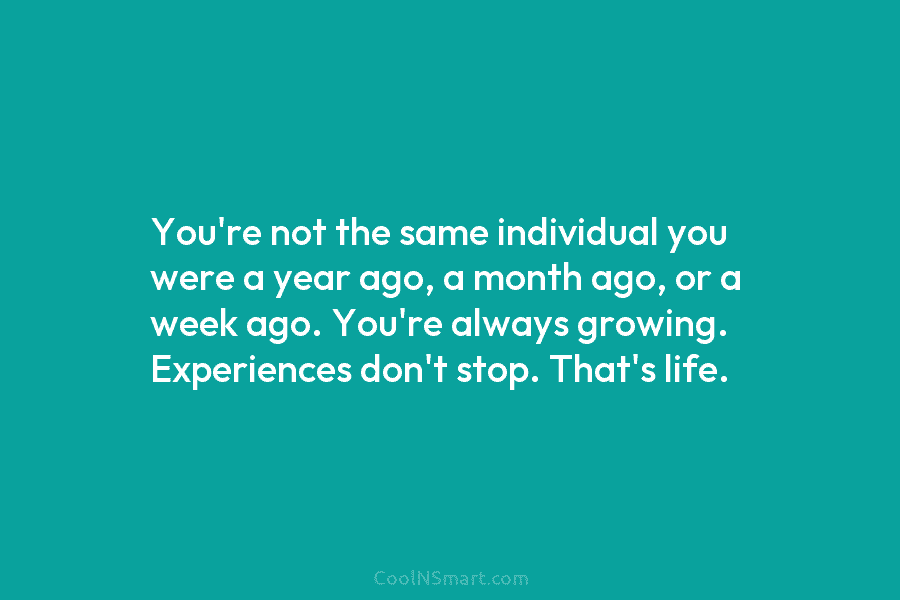 You’re not the same individual you were a year ago, a month ago, or a week ago. You’re always growing....