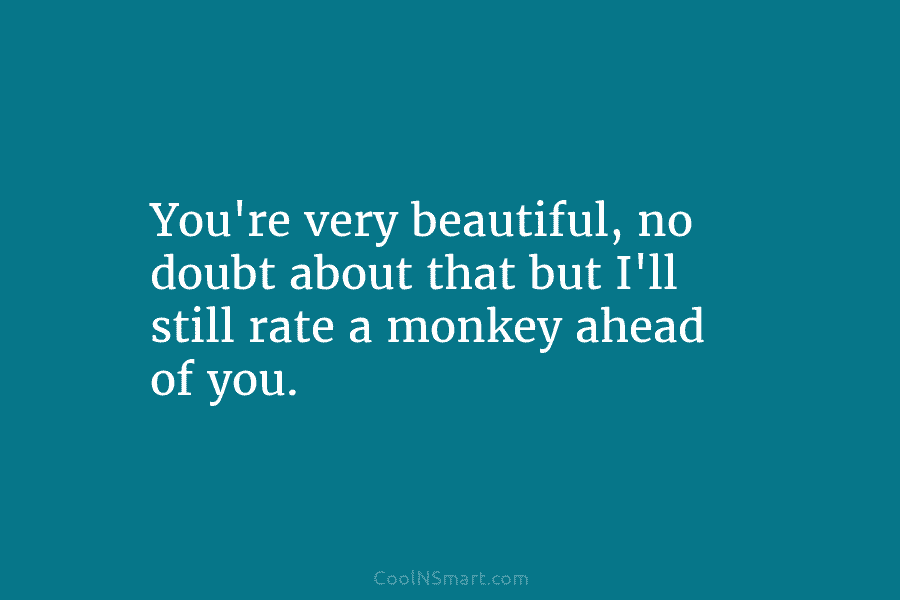 You’re very beautiful, no doubt about that but I’ll still rate a monkey ahead of...