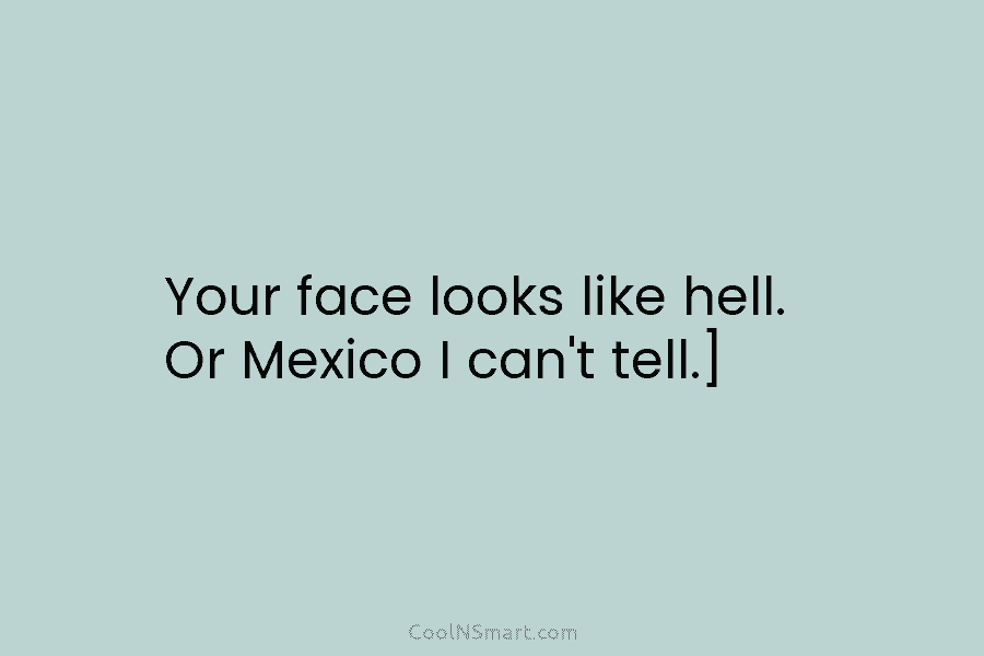 Your face looks like hell. Or Mexico I can’t tell.]