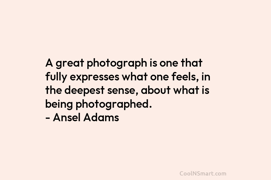 A great photograph is one that fully expresses what one feels, in the deepest sense, about what is being photographed....