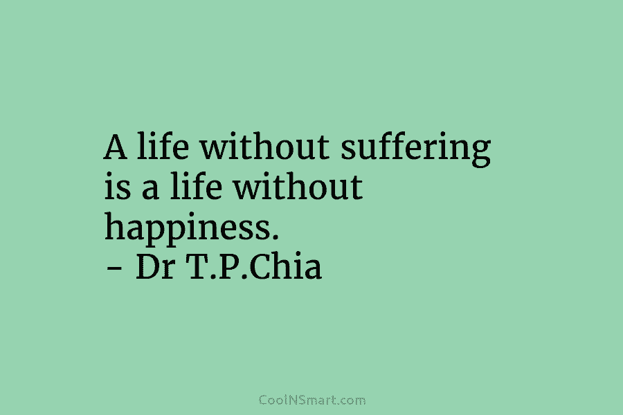 A life without suffering is a life without happiness. – Dr T.P.Chia