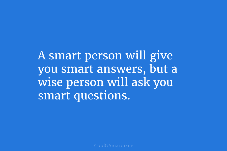 A smart person will give you smart answers, but a wise person will ask you smart questions.